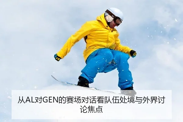 从AL对GEN的赛场对话看队伍处境与外界讨论焦点